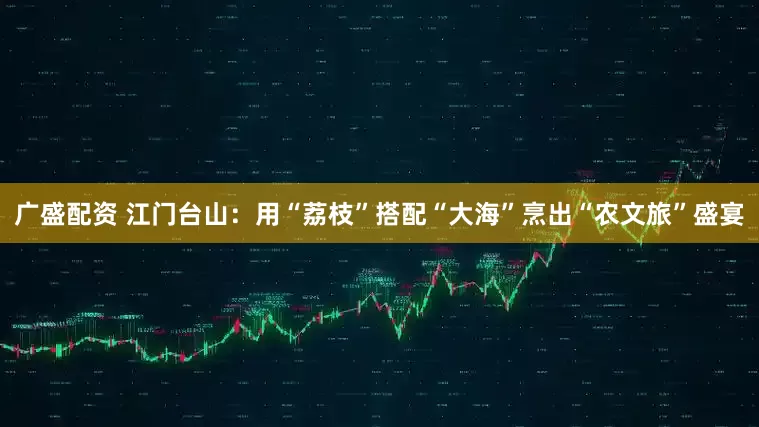 广盛配资 江门台山：用“荔枝”搭配“大海”烹出“农文旅”盛宴