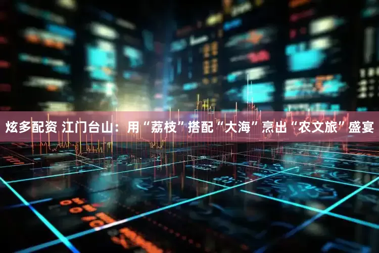 炫多配资 江门台山：用“荔枝”搭配“大海”烹出“农文旅”盛宴