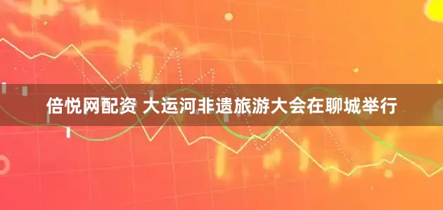 倍悦网配资 大运河非遗旅游大会在聊城举行