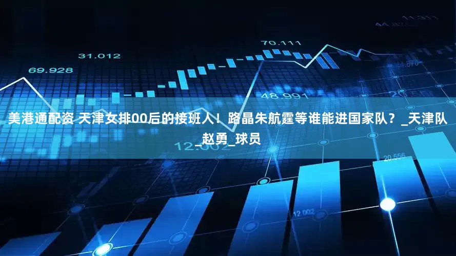 美港通配资 天津女排00后的接班人！路晶朱航霆等谁能进国家队？_天津队_赵勇_球员