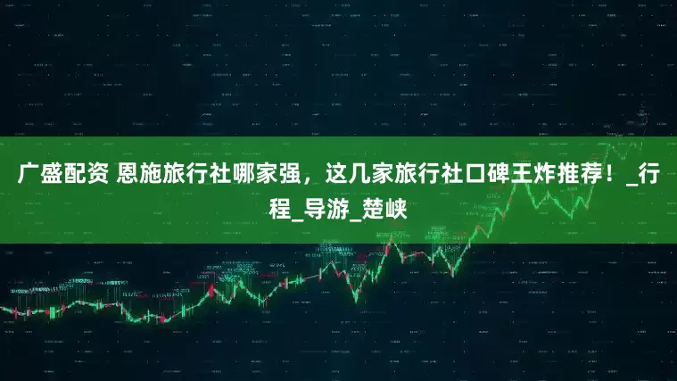 广盛配资 恩施旅行社哪家强，这几家旅行社口碑王炸推荐！_行程_导游_楚峡