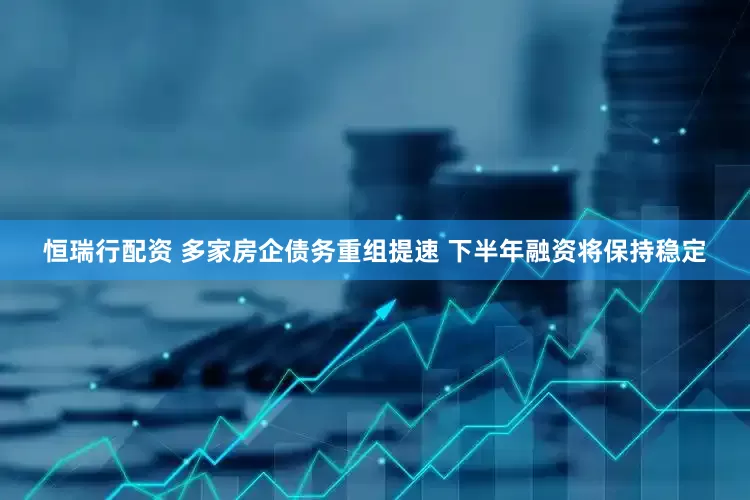 恒瑞行配资 多家房企债务重组提速 下半年融资将保持稳定