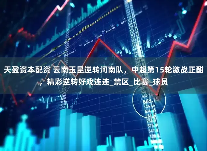 天盈资本配资 云南玉昆逆转河南队，中超第15轮激战正酣，精彩逆转好戏连连_禁区_比赛_球员
