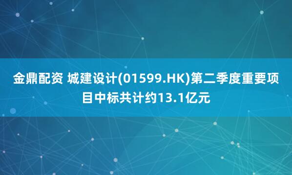金鼎配资 城建设计(01599.HK)第二季度重要项目中标共计约13.1亿元