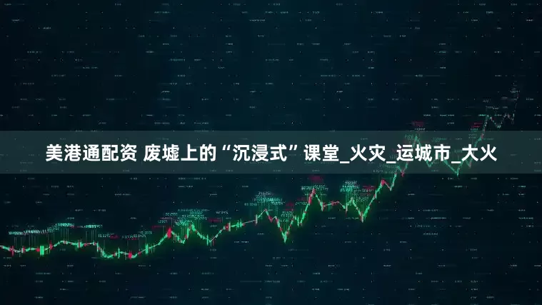 美港通配资 废墟上的“沉浸式”课堂_火灾_运城市_大火