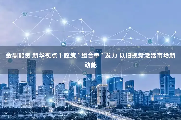 金鼎配资 新华视点丨政策“组合拳”发力 以旧换新激活市场新动能