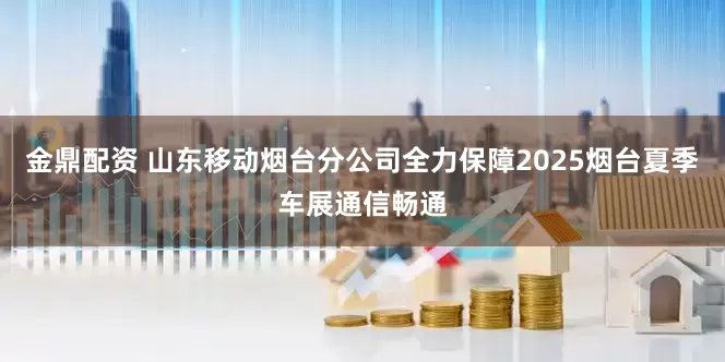 金鼎配资 山东移动烟台分公司全力保障2025烟台夏季车展通信畅通