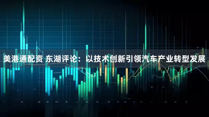 美港通配资 东湖评论：以技术创新引领汽车产业转型发展