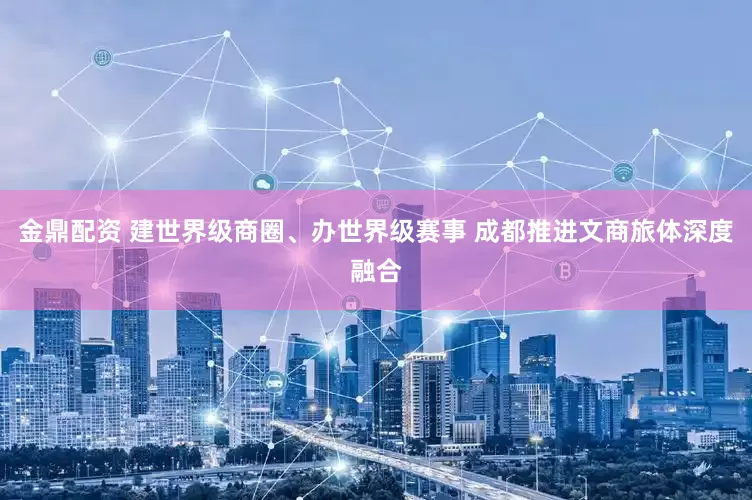 金鼎配资 建世界级商圈、办世界级赛事 成都推进文商旅体深度融合