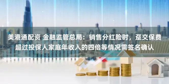 美港通配资 金融监管总局：销售分红险时，趸交保费超过投保人家庭年收入的四倍等情况需签名确认