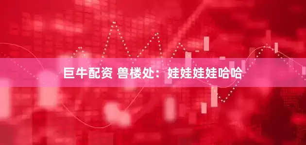 巨牛配资 兽楼处：娃娃娃娃哈哈