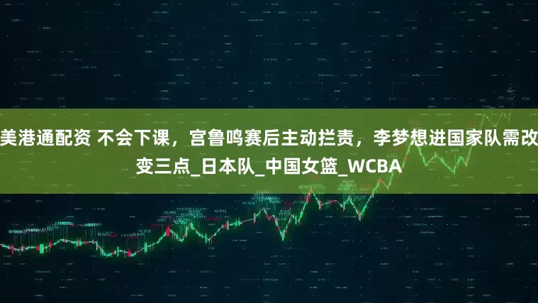 美港通配资 不会下课，宫鲁鸣赛后主动拦责，李梦想进国家队需改变三点_日本队_中国女篮_WCBA