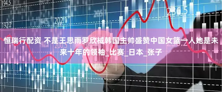 恒瑞行配资 不是王思雨罗欣棫韩国主帅盛赞中国女篮一人她是未来十年的领袖_比赛_日本_张子