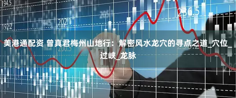 美港通配资 曾真君梅州山地行：解密风水龙穴的寻点之道_穴位_过峡_龙脉