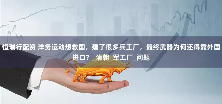 恒瑞行配资 洋务运动想救国，建了很多兵工厂，最终武器为何还得靠外国进口？_清朝_军工厂_问题