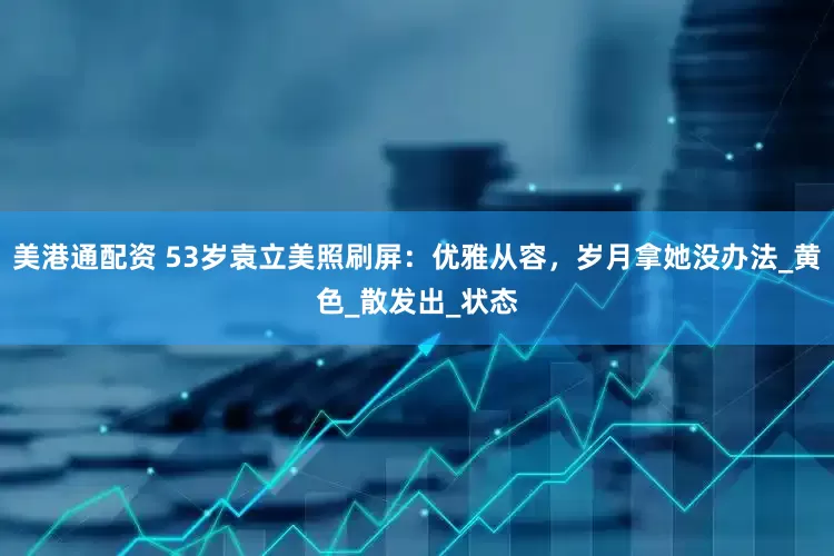 美港通配资 53岁袁立美照刷屏：优雅从容，岁月拿她没办法_黄色_散发出_状态