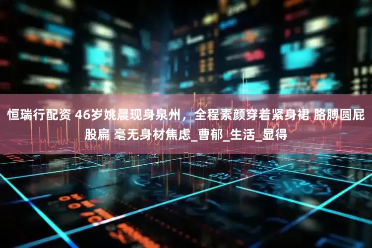 恒瑞行配资 46岁姚晨现身泉州，全程素颜穿着紧身裙 胳膊圆屁股扁 毫无身材焦虑_曹郁_生活_显得