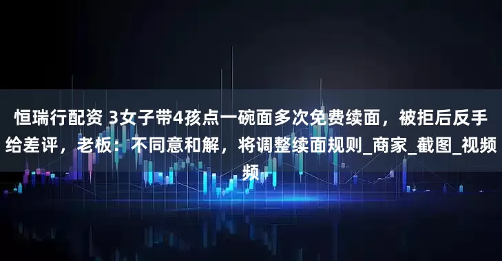 恒瑞行配资 3女子带4孩点一碗面多次免费续面，被拒后反手给差评，老板：不同意和解，将调整续面规则_商家_截图_视频