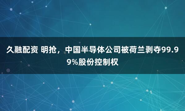 久融配资 明抢，中国半导体公司被荷兰剥夺99.99%股份控制权
