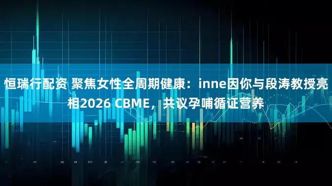 恒瑞行配资 聚焦女性全周期健康：inne因你与段涛教授亮相2026 CBME，共议孕哺循证营养