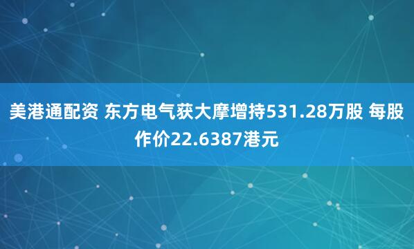 美港通配资 东方电气获大摩增持531.28万股 每股作价22.6387港元